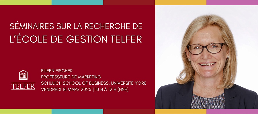 EILEEN FISCHER  PROFESSEURE DE MARKETING  SCHULICH SCHOOL OF BUSINESS, UNIVERSITÉ YORK  VENDREDI 14 MARS 2025 | 10 H à 12 H (HNE) SÉMINAIRES SUR LA RECHERCHE DE L’ÉCOLE DE GESTION TELFER